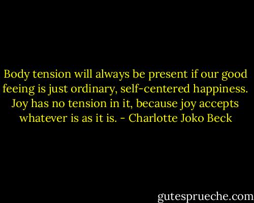 Body tension will always be present if our good feeing is just ordinary, self-centered happiness. Joy has no tension in it, because joy accepts whatever is as it is. - Charlotte Joko Beck