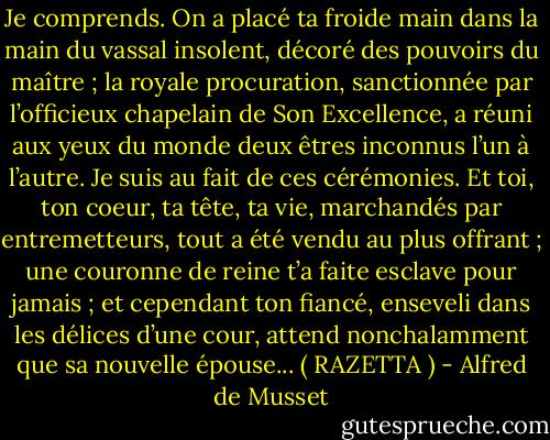 Je comprends. On a placé ta froide main dans la main du vassal insolent, décoré des pouvoirs du maître ; la royale procuration, sanctionnée par l’officieux chapelain de Son Excellence, a réuni aux yeux du monde deux êtres inconnus l’un à l’autre. Je suis au fait de ces cérémonies. Et toi, ton coeur, ta tête, ta vie, marchandés par entremetteurs, tout a été vendu au plus offrant ; une couronne de reine t’a faite esclave pour jamais ; et cependant ton fiancé, enseveli dans les délices d’une cour, attend nonchalamment que sa nouvelle épouse... ( RAZETTA ) - Alfred de Musset