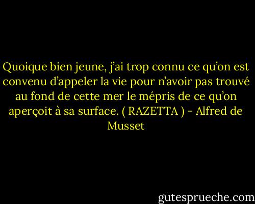 Quoique bien jeune, j’ai trop connu ce qu’on est convenu d’appeler la vie pour n’avoir pas trouvé au fond de cette mer le mépris de ce qu’on aperçoit à sa surface. ( RAZETTA ) - Alfred de Musset