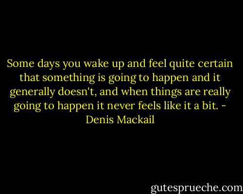 Some days you wake up and feel quite certain that something is going to happen and it generally doesn't, and when things are really going to happen it never feels like it a bit. - Denis Mackail