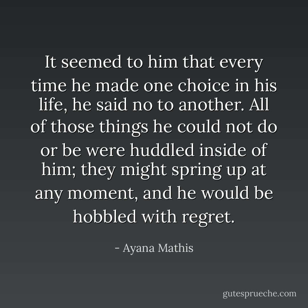 It seemed to him that every time he made one choice in his life, he said no to another. All of those things he could not do or be were huddled inside of him; they might spring up at any moment, and he would be hobbled with regret. - Ayana Mathis