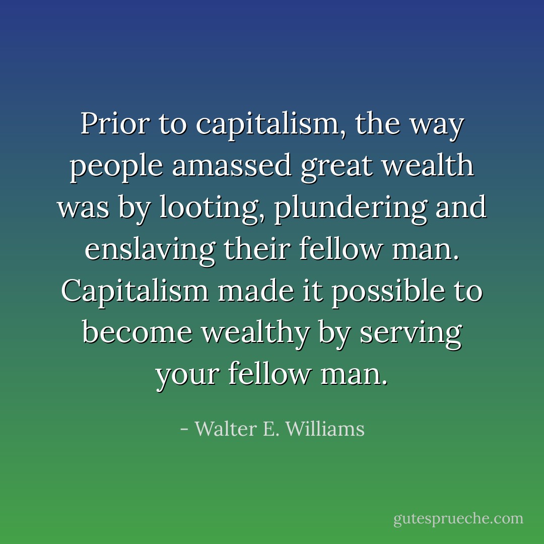 Prior to capitalism, the way people amassed great wealth was by looting, plundering and enslaving their fellow man. Capitalism made it possible to become wealthy by serving your fellow man. - Walter E. Williams