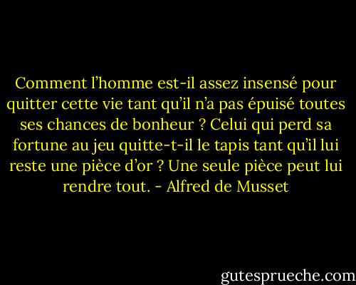 Comment l’homme est-il assez insensé pour quitter cette vie tant qu’il n’a pas épuisé toutes ses chances de bonheur ? Celui qui perd sa fortune au jeu quitte-t-il le tapis tant qu’il lui reste une pièce d’or ? Une seule pièce peut lui rendre tout. - Alfred de Musset