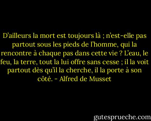 D’ailleurs la mort est toujours là ; n’est-elle pas partout sous les pieds de l’homme, qui la rencontre à chaque pas dans cette vie ? L’eau, le feu, la terre, tout la lui offre sans cesse ; il la voit partout dès qu’il la cherche, il la porte à son côté. - Alfred de Musset