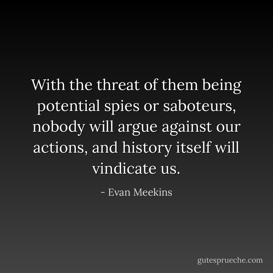 With the threat of them being potential spies or saboteurs, nobody will argue against our actions, and history itself will vindicate us. - Evan Meekins