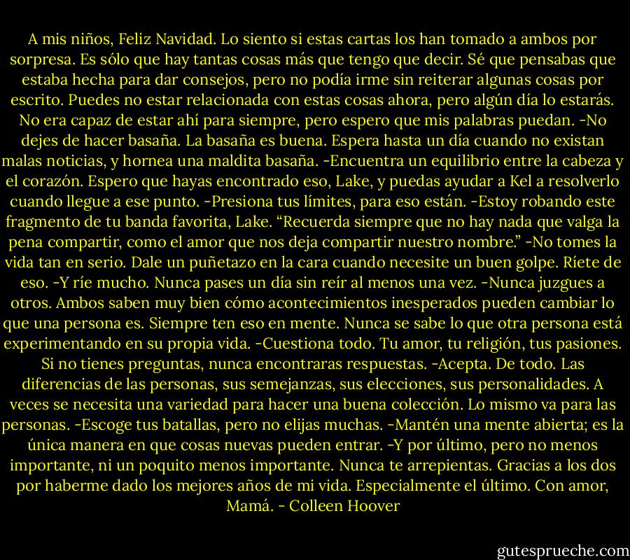 A mis niños, Feliz Navidad.<br />Lo siento si estas cartas los han tomado a ambos por sorpresa. Es sólo que hay tantas cosas más que tengo que decir. Sé que pensabas que estaba hecha para dar consejos, pero no podía irme sin reiterar algunas cosas por escrito.<br />Puedes no estar relacionada con estas cosas ahora, pero algún día lo estarás. No era capaz de estar ahí para siempre, pero espero que mis palabras puedan.<br />-No dejes de hacer basaña. La basaña es buena. Espera hasta un día cuando no existan malas noticias, y hornea una maldita basaña.<br />-Encuentra un equilibrio entre la cabeza y el corazón. Espero que hayas encontrado eso, Lake, y puedas ayudar a Kel a resolverlo cuando llegue a ese punto.<br />-Presiona tus límites, para eso están.<br />-Estoy robando este fragmento de tu banda favorita, Lake. “Recuerda siempre que no hay nada que valga la pena compartir, como el amor que nos deja compartir nuestro nombre.”<br />-No tomes la vida tan en serio. Dale un puñetazo en la cara cuando necesite un buen golpe. Ríete de eso.<br />-Y ríe mucho. Nunca pases un día sin reír al menos una vez.<br />-Nunca juzgues a otros. Ambos saben muy bien cómo acontecimientos inesperados pueden cambiar lo que una persona es. Siempre ten eso en mente. Nunca se sabe lo que otra persona está experimentando en su propia vida.<br />-Cuestiona todo. Tu amor, tu religión, tus pasiones. Si no tienes preguntas, nunca encontraras respuestas.<br />-Acepta. De todo. Las diferencias de las personas, sus semejanzas, sus elecciones, sus personalidades. A veces se necesita una variedad para hacer una buena colección. Lo mismo va para las personas.<br />-Escoge tus batallas, pero no elijas muchas.<br />-Mantén una mente abierta; es la única manera en que cosas nuevas pueden entrar.<br />-Y por último, pero no menos importante, ni un poquito menos importante. Nunca te arrepientas.<br />Gracias a los dos por haberme dado los mejores años de mi vida.<br />Especialmente el último.<br />Con amor,<br />Mamá. - Colleen Hoover