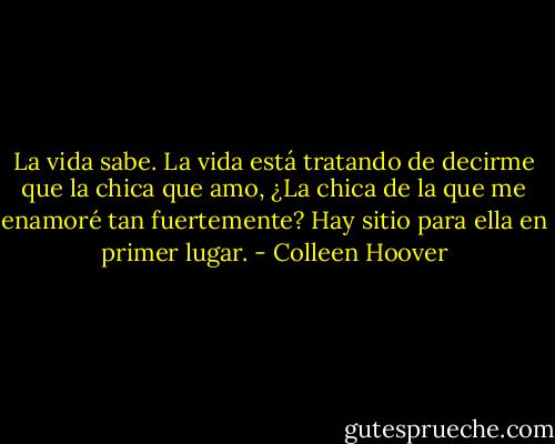 La vida sabe.<br />La vida está tratando de decirme<br />que la chica que amo,<br />¿La chica de la que me enamoré<br />tan fuertemente?<br />Hay sitio para ella en primer lugar. - Colleen Hoover