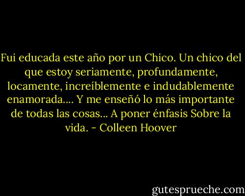 Fui educada este año por un Chico.<br />Un chico del que estoy seriamente, profundamente, locamente,<br />increíblemente e indudablemente enamorada....<br />Y me enseñó lo más importante<br />de todas las cosas...<br />A poner énfasis Sobre la vida. - Colleen Hoover