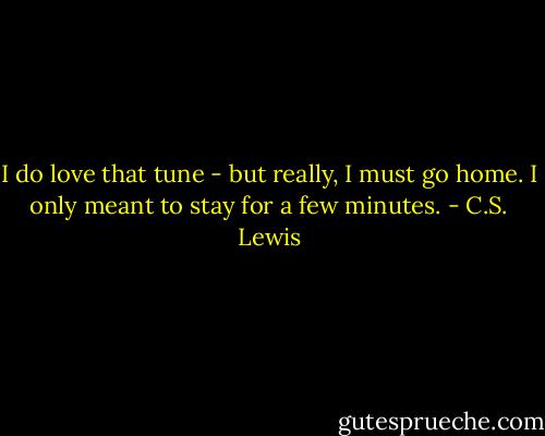 I do love that tune - but really, I must go home. I only meant to stay for a few minutes. - C.S. Lewis