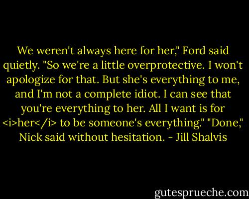We weren't always here for her," Ford said quietly. "So we're a little overprotective. I won't apologize for that. But she's everything to me, and I'm not a complete idiot. I can see that you're everything to her. All I want is for <i>her</i> to be someone's everything."<br />"Done," Nick said without hesitation. - Jill Shalvis