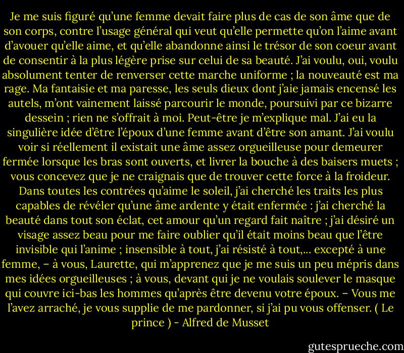 Je me suis figuré qu’une femme devait faire plus de cas de son âme que de son corps, contre l’usage général qui veut qu’elle permette qu’on l’aime avant d’avouer qu’elle aime, et qu’elle abandonne ainsi le trésor de son coeur avant de consentir à la plus légère prise sur celui de sa beauté. J’ai voulu, oui, voulu absolument tenter de renverser cette marche uniforme ; la nouveauté est ma rage. Ma fantaisie et ma paresse, les seuls dieux dont j’aie jamais encensé les autels, m’ont vainement laissé parcourir le monde, poursuivi par ce bizarre dessein ; rien ne s’offrait à moi. Peut-être je m’explique mal. J’ai eu la singulière idée d’être l’époux d’une femme avant d’être son amant. J’ai voulu voir si réellement il existait une âme assez orgueilleuse pour demeurer fermée lorsque les bras sont ouverts, et livrer la bouche à des baisers muets ; vous concevez que je ne craignais que de trouver cette force à la froideur. Dans toutes les contrées qu’aime le soleil, j’ai cherché les traits les plus capables de révéler qu’une âme ardente y était enfermée : j’ai cherché la beauté dans tout son éclat, cet amour qu’un regard fait naître ; j’ai désiré un visage assez beau pour me faire oublier qu’il était moins beau que l’être invisible qui l’anime ; insensible à tout, j’ai résisté à tout,... excepté à une femme, – à vous, Laurette, qui m’apprenez que je me suis un peu mépris dans mes idées orgueilleuses ; à vous, devant qui je ne voulais soulever le masque qui couvre ici-bas les hommes qu’après être devenu votre époux. – Vous me l’avez arraché, je vous supplie de me pardonner, si j’ai pu vous offenser.<br />( Le prince ) - Alfred de Musset