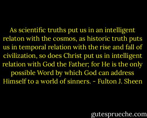As scientific truths put us in an intelligent relaton with the cosmos, as historic truth puts us in temporal relation with the rise and fall of civilization, so does Christ put us in intelligent relation with God the Father; for He is the only possible Word by which God can address Himself to a world of sinners. - Fulton J. Sheen