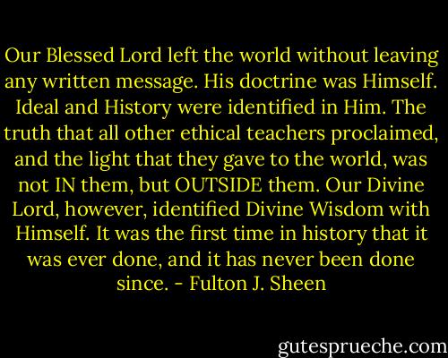 Our Blessed Lord left the world without leaving any written message. His doctrine was Himself. Ideal and History were identified in Him. The truth that all other ethical teachers proclaimed, and the light that they gave to the world, was not IN them, but OUTSIDE them. Our Divine Lord, however, identified Divine Wisdom with Himself. It was the first time in history that it was ever done, and it has never been done since. - Fulton J. Sheen