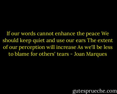 If our words cannot enhance the peace<br />We should keep quiet and use our ears<br />The extent of our perception will increase<br />As we'll be less to blame for others' tears - Joan Marques