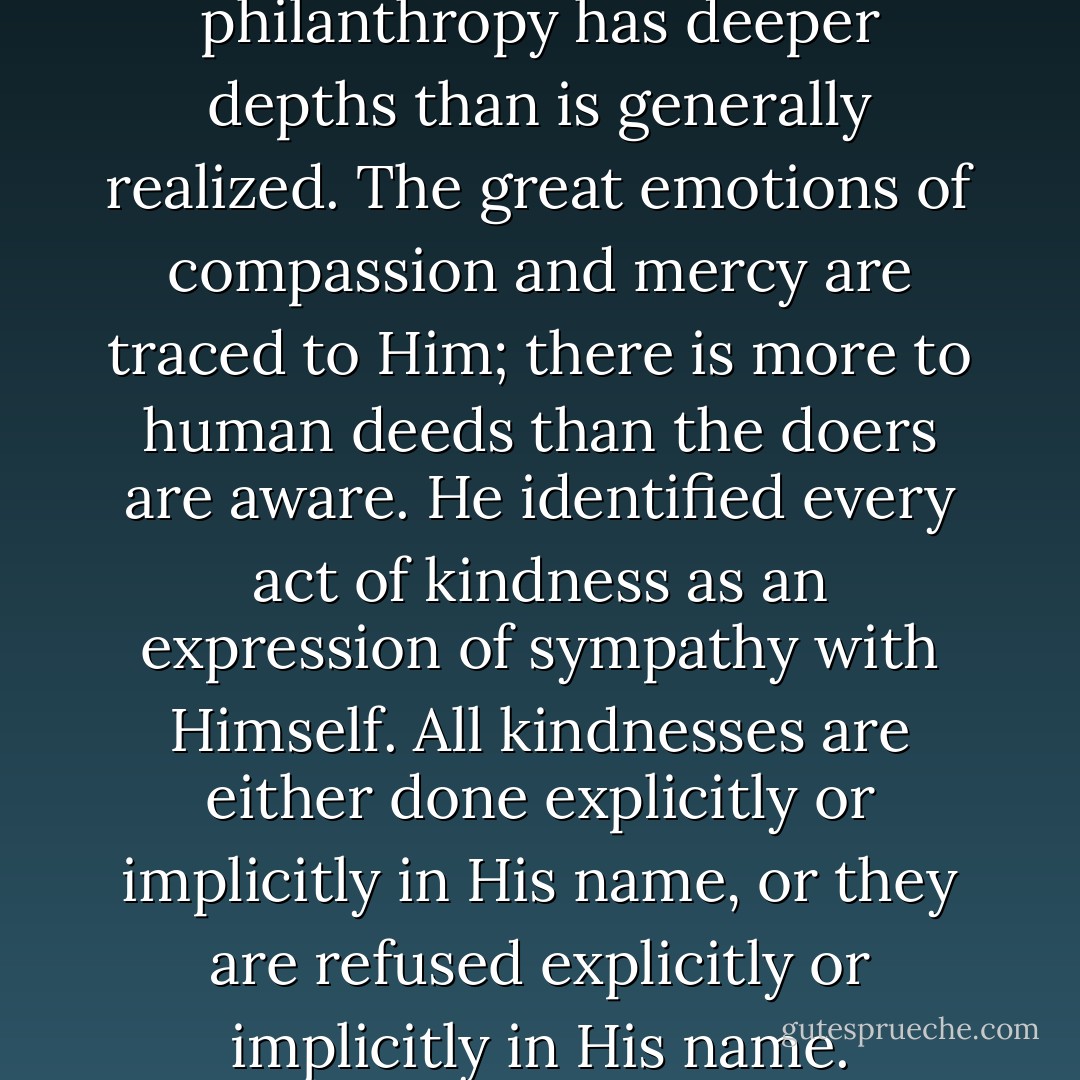 His words even imply that philanthropy has deeper depths than is generally realized. The great emotions of compassion and mercy are traced to Him; there is more to human deeds than the doers are aware. He identified every act of kindness as an expression of sympathy with Himself. All kindnesses are either done explicitly or implicitly in His name, or they are refused explicitly or implicitly in His name. - Fulton J. Sheen
