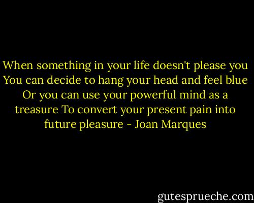 When something in your life doesn't please you<br />You can decide to hang your head and feel blue<br />Or you can use your powerful mind as a treasure<br />To convert your present pain into future pleasure - Joan Marques