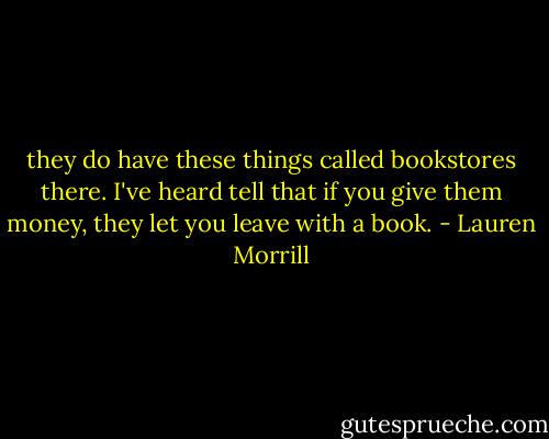they do have these things called bookstores there. I've heard tell that if you give them money, they let you leave with a book. - Lauren Morrill