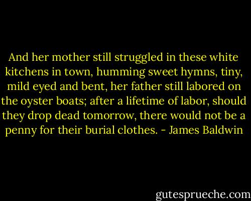 And her mother still struggled in these white kitchens in town, humming sweet hymns, tiny, mild eyed and bent, her father still labored on the oyster boats; after a lifetime of labor, should they drop dead tomorrow, there would not be a penny for their burial clothes. - James Baldwin