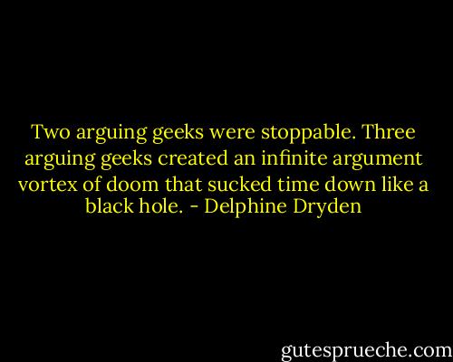 Two arguing geeks were stoppable. Three arguing geeks created an infinite argument vortex of doom that sucked time down like a black hole. - Delphine Dryden
