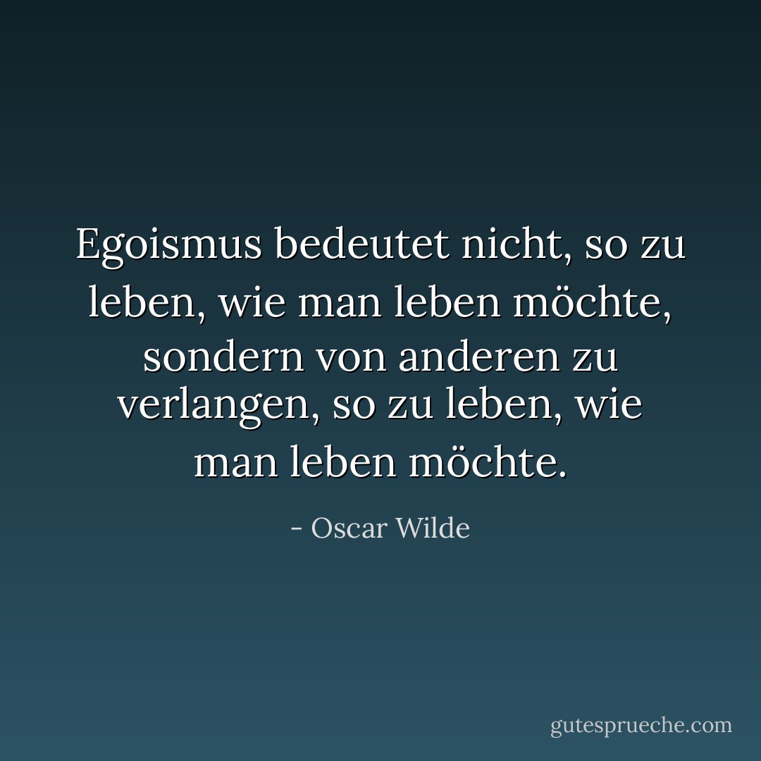 Egoismus bedeutet nicht, so zu leben, wie man leben möchte, sondern von anderen zu verlangen, so zu leben, wie man leben möchte. - Oscar Wilde<