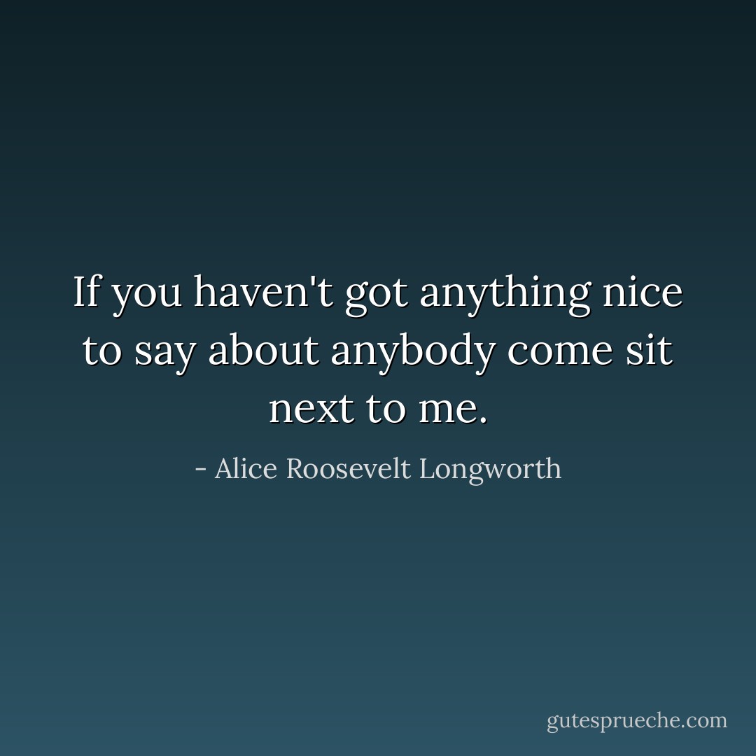 If you haven't got anything nice to say about anybody come sit next to me. - Alice Roosevelt Longworth