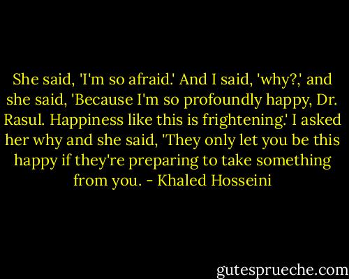 She said, 'I'm so afraid.' And I said, 'why?,' and she said, 'Because I'm so profoundly happy, Dr. Rasul. Happiness like this is frightening.' I asked her why and she said, 'They only let you be this happy if they're preparing to take something from you. - Khaled Hosseini
