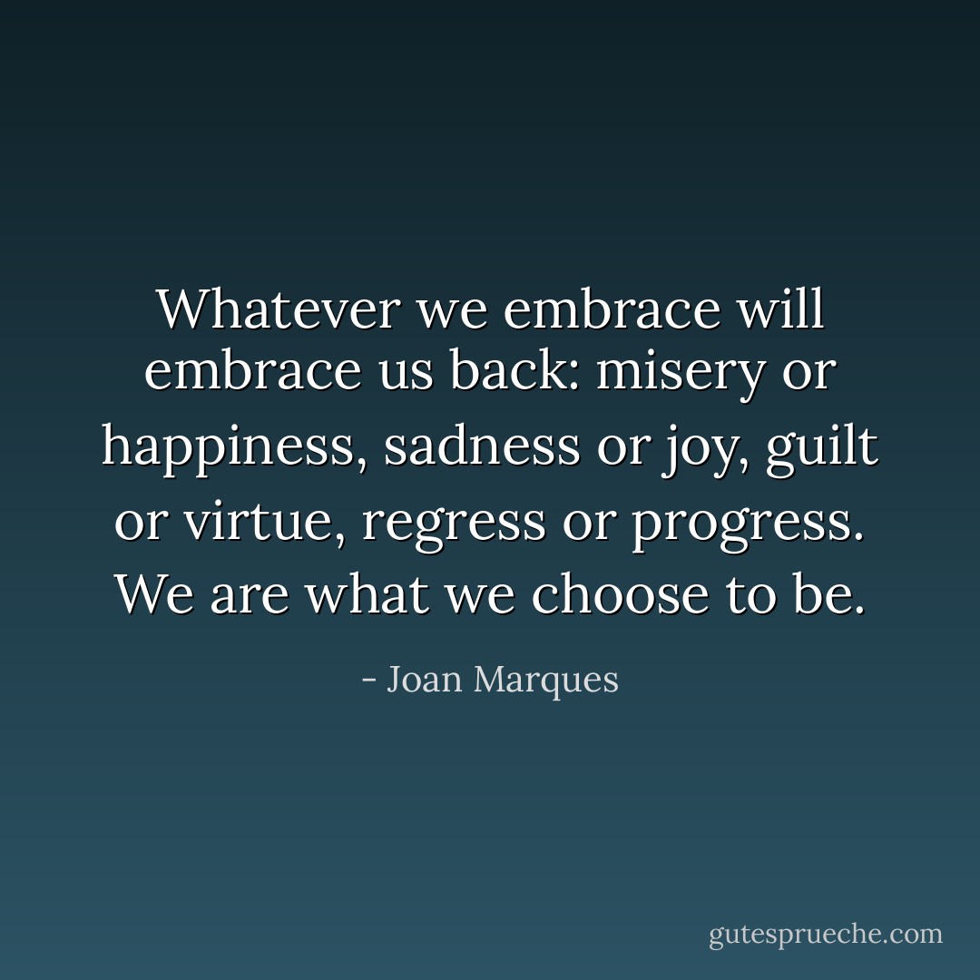 Whatever we embrace will embrace us back: misery or happiness, sadness or joy, guilt or virtue, regress or progress. We are what we choose to be. - Joan Marques