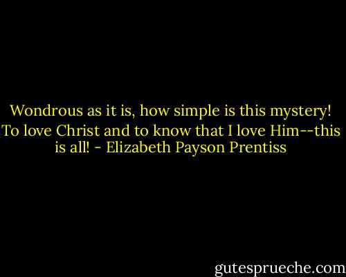 Wondrous as it is, how simple is this mystery! To love Christ and to know that I love Him--this is all! - Elizabeth Payson Prentiss