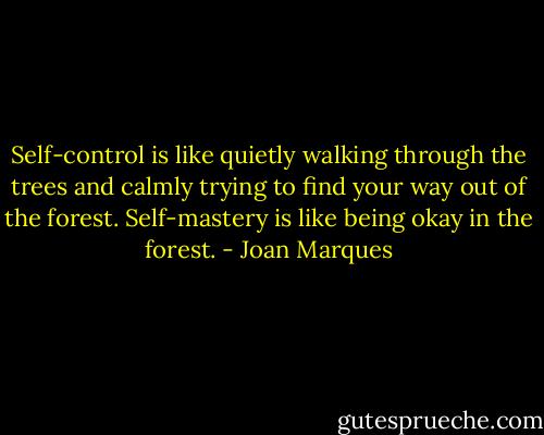 Self-control is like quietly walking through the trees and calmly trying to find your way out of the forest. Self-mastery is like being okay in the forest. - Joan Marques