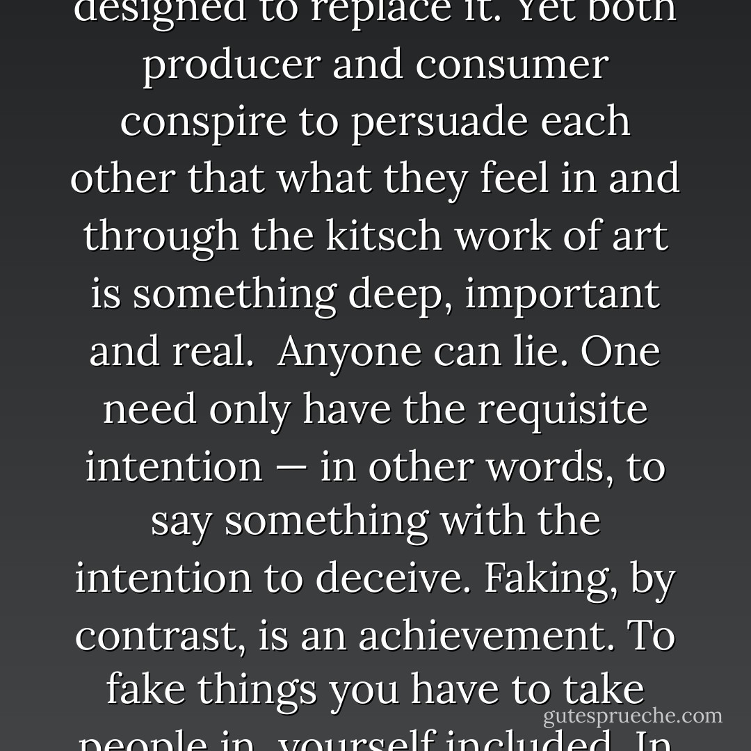 Faking depends on a measure of complicity between the perpetrator and the victim, who together conspire to believe what they don’t believe and to feel what they are incapable of feeling. There are fake beliefs, fake opinions, fake kinds of expertise. There is also fake emotion, which comes about when people debase the forms and the language in which true feeling can take root, so that they are no longer fully aware of the difference between the true and the false. Kitsch is one very important example of this. The kitsch work of art is not a response to the real world, but a fabrication designed to replace it. Yet both producer and consumer conspire to persuade each other that what they feel in and through the kitsch work of art is something deep, important and real.<br /><br />Anyone can lie. One need only have the requisite intention — in other words, to say something with the intention to deceive. Faking, by contrast, is an achievement. To fake things you have to take people in, yourself included. In an important sense, therefore, faking is not something that can be intended, even though it comes about through intentional actions. The liar can pretend to be shocked when his lies are exposed, but his pretence is merely a continuation of his lying strategy. The fake really is shocked when he is exposed, since he had created around himself a community of trust, of which he himself was a member. Understanding this phenomenon is, it seems to me, integral to understanding how a high culture works, and how it can become corrupted. - Roger Scruton