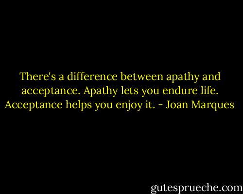 There's a difference between apathy and acceptance. Apathy lets you endure life. Acceptance helps you enjoy it. - Joan Marques