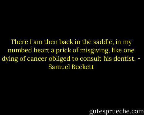 There I am then back in the saddle, in my numbed heart a prick of misgiving, like one dying of cancer obliged to consult his dentist. - Samuel Beckett