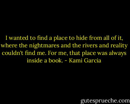 I wanted to find a place to hide from all of it, where the nightmares and the rivers and reality couldn't find me. For me, that place was always inside a book. - Kami Garcia