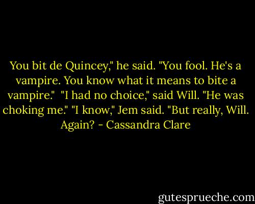 You bit de Quincey," he said. "You fool. He's a vampire. You know what it means to bite a vampire." <br />"I had no choice," said Will. "He was choking me."<br />"I know," Jem said. "But really, Will. Again? - Cassandra Clare