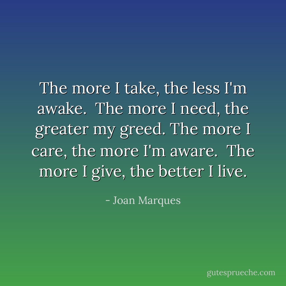 The more I take, the less I'm awake. <br />The more I need, the greater my greed. The more I care, the more I'm aware. <br />The more I give, the better I live. - Joan Marques