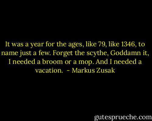 It was a year for the ages, like 79, like 1346, to name just a few. Forget the scythe, Goddamn it, I needed a broom or a mop. And I needed a vacation.  - Markus Zusak