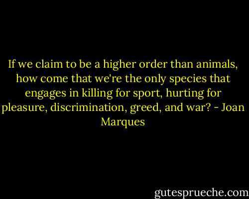 If we claim to be a higher order than animals, how come that we're the only species that engages in killing for sport, hurting for pleasure, discrimination, greed, and war? - Joan Marques