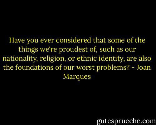 Have you ever considered that some of the things we're proudest of, such as our nationality, religion, or ethnic identity, are also the foundations of our worst problems? - Joan Marques
