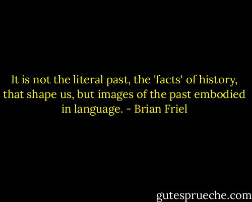 It is not the literal past, the 'facts' of history, that shape us, but images of the past embodied in language. - Brian Friel