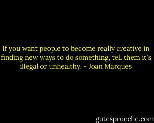 If you want people to become really creative in finding new ways to do something, tell them it's illegal or unhealthy. - Joan Marques