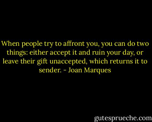 When people try to affront you, you can do two things: either accept it and ruin your day, or leave their gift unaccepted, which returns it to sender. - Joan Marques