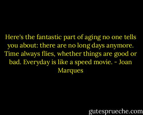Here's the fantastic part of aging no one tells you about: there are no long days anymore. Time always flies, whether things are good or bad. Everyday is like a speed movie. - Joan Marques