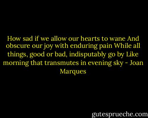 How sad if we allow our hearts to wane<br />And obscure our joy with enduring pain<br />While all things, good or bad, indisputably go by<br />Like morning that transmutes in evening sky - Joan Marques