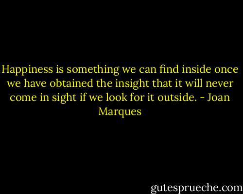 Happiness is something we can find inside once we have obtained the insight that it will never come in sight if we look for it outside. - Joan Marques
