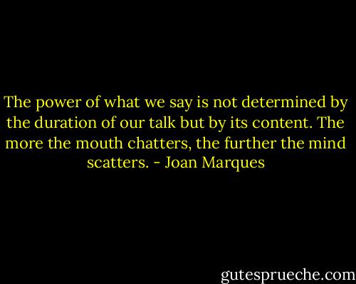 The power of what we say is not determined by the duration of our talk but by its content. The more the mouth chatters, the further the mind scatters. - Joan Marques