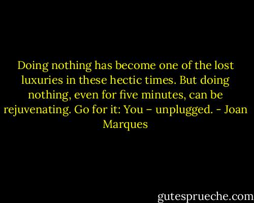 Doing nothing has become one of the lost luxuries in these hectic times. But doing nothing, even for five minutes, can be rejuvenating. Go for it: You – unplugged. - Joan Marques