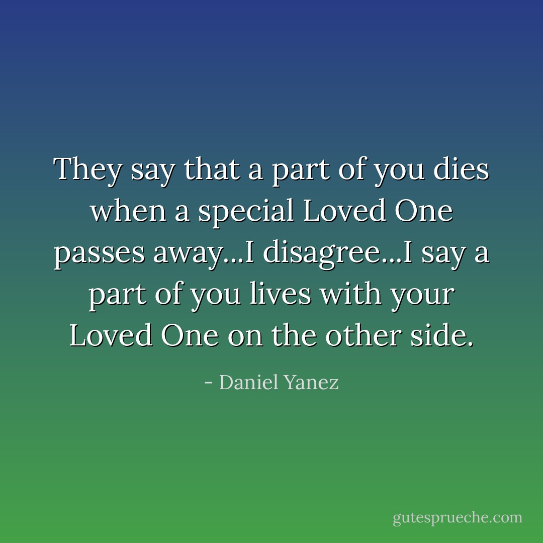 They say that a part of you dies when a special Loved One passes away...I disagree...I say a part of you lives with your Loved One on the other side. - Daniel Yanez