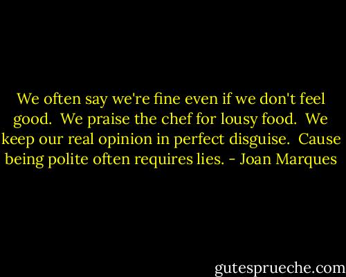 We often say we're fine even if we don't feel good. <br />We praise the chef for lousy food. <br />We keep our real opinion in perfect disguise. <br />Cause being polite often requires lies. - Joan Marques