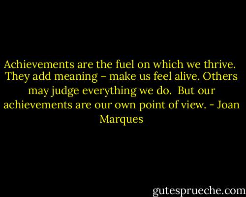 Achievements are the fuel on which we thrive. <br />They add meaning – make us feel alive.<br />Others may judge everything we do. <br />But our achievements are our own point of view. - Joan Marques