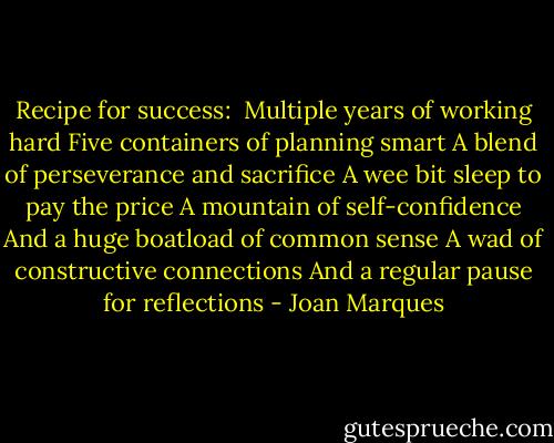 Recipe for success: <br />Multiple years of working hard<br />Five containers of planning smart<br />A blend of perseverance and sacrifice<br />A wee bit sleep to pay the price<br />A mountain of self-confidence<br />And a huge boatload of common sense<br />A wad of constructive connections<br />And a regular pause for reflections - Joan Marques